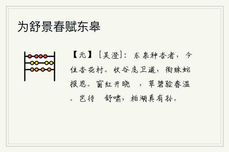 为舒景春赋东皋,从前在东皋种杏的人,如今已经住进杏花村。收割庄稼的老虎在路上护卫,衔来珍珠的蛇报答主人的恩惠。拂晓时分,窗户上红花绽放,晨曦中草色碧绿,证实了春天的暖意。怎能等