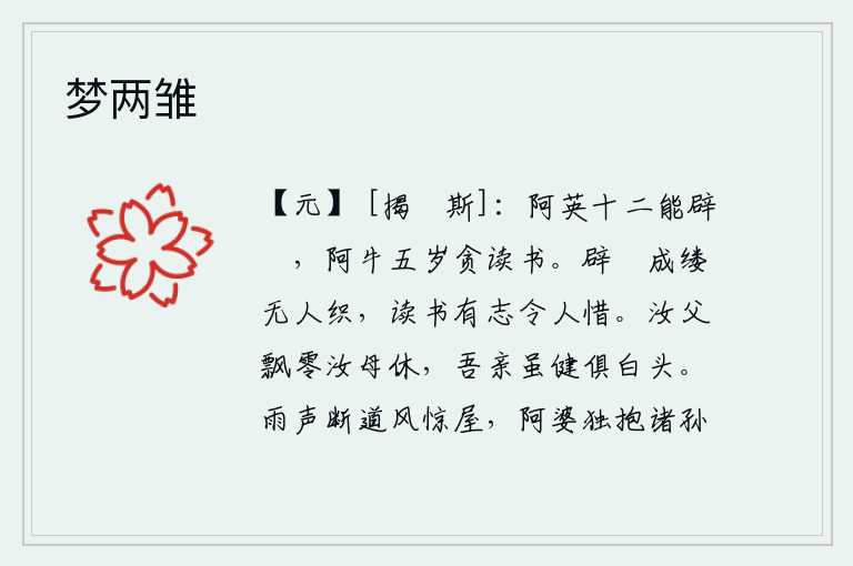 梦两雏,小女孩阿英十二岁时就能躲避纑麻,小女孩阿牛五岁时就喜欢读书。粗麻线编织成丝线却没有人来编织,读书有志气让人感到惋惜。你父亲漂泊流离,你母亲也不要再飘零了。我的父