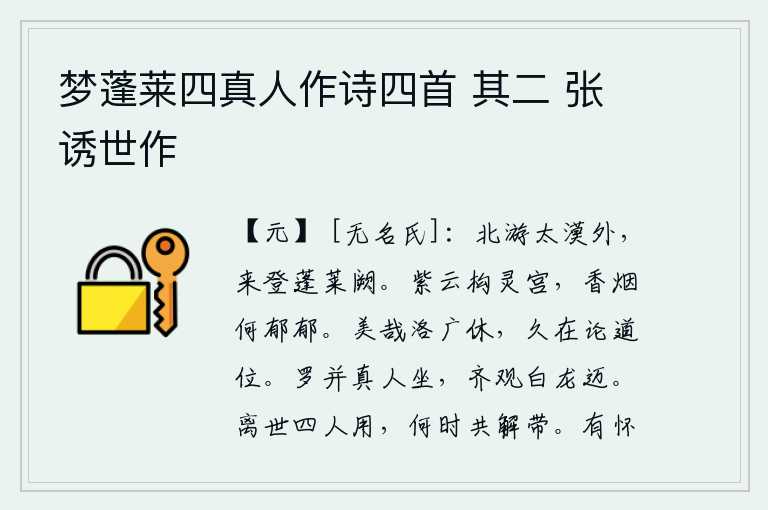 梦蓬莱四真人作诗四首 其二 张诱世作,我到北方去遨游在广阔的沙漠之外,今天登上了华美的蓬莱仙山。紫色云彩织成华丽的宫殿,飘散的香烟是多么浓郁啊!洛水的广阔平原多么美好啊,长久地处在谈论道义的高位上。