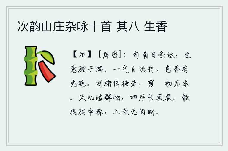 次韵山庄杂咏十首 其八 生香，草木的萌芽一天天长得茂密繁盛,充满生机盎然的喜悦之情。春暖花香是自然而然地散发出来的,颜色的芳香有时先开放,有时却偏晚开放。在纸上刻字实在是徒劳无益,刚剪裁好丝