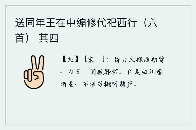 送同年王在中编修代祀西行（六首） 其四，娇小的黄莺在襁褓中啼叫,内子悠闲地呆在闺房里数着驿站的路程。自古以来,曲江一带的春酒都很香醇,实在不忍心在芳草绿荫中听那杜鹃啼叫声。