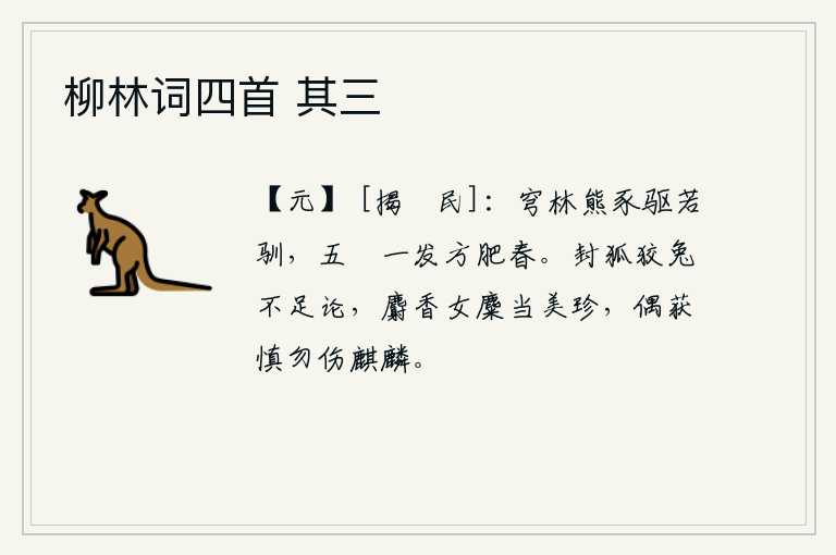 柳林词四首 其三，弯隆的树林中,熊和猪被驱赶得好像很驯服,五只小豝只要一箭就可使春天变得肥壮。封狐和狡兔不值得一提,麝香的女麋应当是美玉珍品,偶尔捕获它千万不要伤害麒麟。