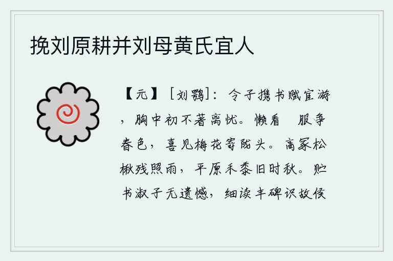 挽刘原耕并刘母黄氏宜人,年轻的公子携带着书和赋出外做官,从不挂在心头有离别之忧。懒得看那些穿着华丽的衣服争夺春色,只喜见那梅花落在田陇头上。高高的坟墓上松树和楸树在雨中残存着,平原上的