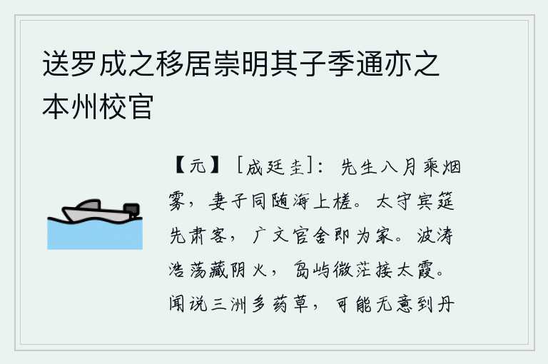送罗成之移居崇明其子季通亦之本州校官,你八月乘船在烟雾迷茫中远行,妻子儿女一起乘坐着木筏在海上泛舟。太守设宴款待宾客,首先要严肃招待客人;广文县令的官舍就是他的家。波涛浩瀚,隐藏在阴火之中;微茫的岛