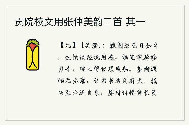 贡院校文用张仲美韵二首 其一,在棘闱里校对文人武士的日子就像一年一样长,常常害怕谈论经书要用燕子来作比喻。拿起笔来敢于夸耀自己修月的双手,称赞自己的文章写得好似顺风而下的小船。用镜子和衡器观