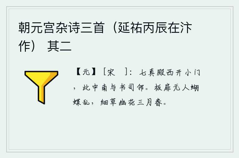朝元宫杂诗三首（延祐丙辰在汴作） 其二，七真殿西边开着一条小门,这中间的南面与书院相邻。门板上没有人,只有蝴蝶在作乱。在这细草幽花的三月里,春意盎然。