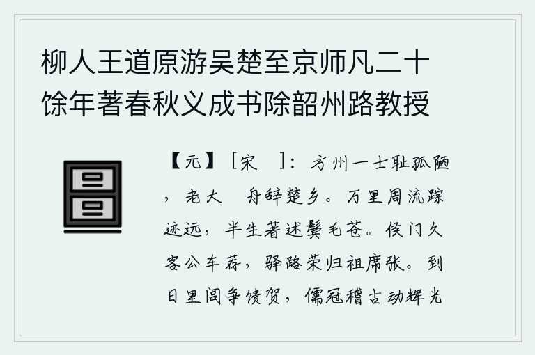 柳人王道原游吴楚至京师凡二十馀年著春秋义成书除韶州路教授,身在方州的我以孤陋寡闻为耻辱,年纪大了就驾着小舟离开家乡。我周游万里,踪迹遥远;半生从事著述,两鬓已斑白。侯门久客公车荐酒,驿路荣归祖席张开。到任那天,乡里邻里