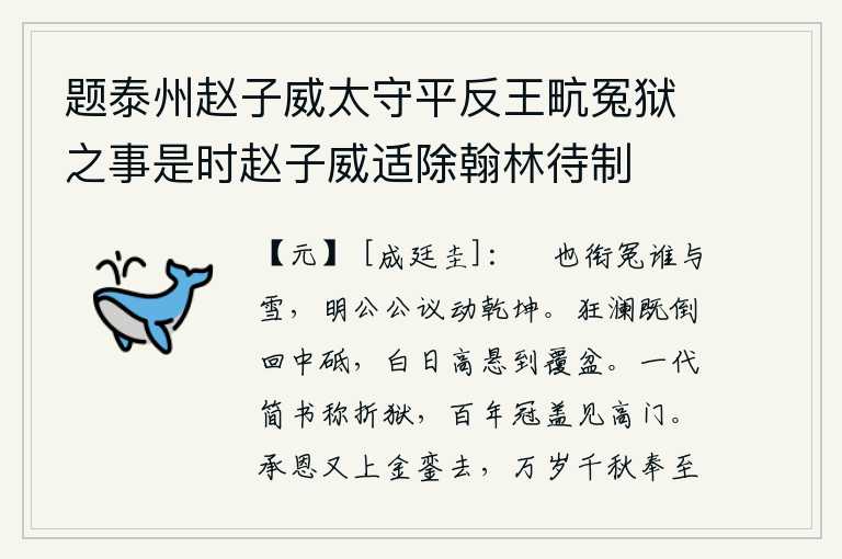 题泰州赵子威太守平反王㽘冤狱之事是时赵子威适除翰林待制，司马佘也含冤有谁来替他洗雪?明公您的公正的议论震动了天地。狂澜已经倒转回漩于磨刀石之中,白日高悬直到覆盆之上。一代的大手笔被称为折断冤狱,百年之后才能见到高门大