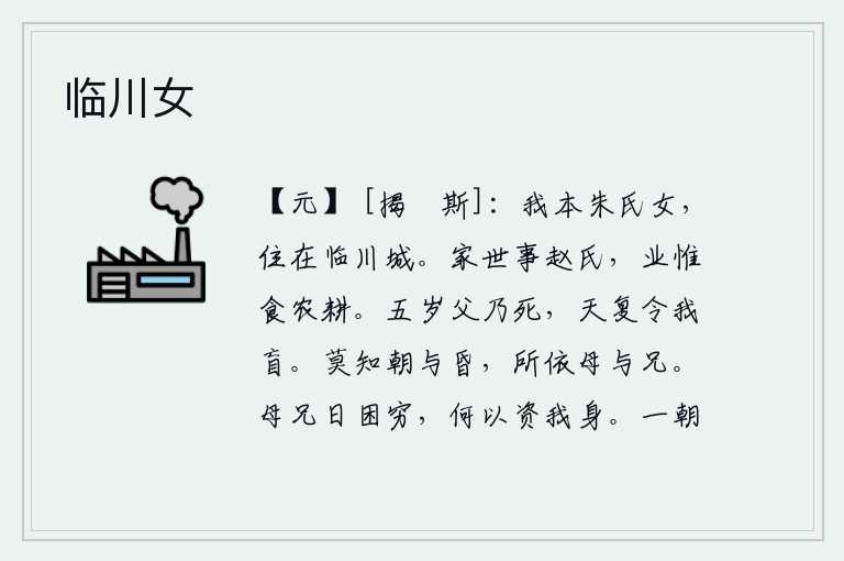临川女,我本来是姓朱的女子,住在临川城里。我家世代侍奉赵氏,家业只是靠种田来维持生活。我五岁时父亲就去世了,老天爷又让我瞎了眼。无论早晨还是黄昏,我都依靠着母亲和哥哥。