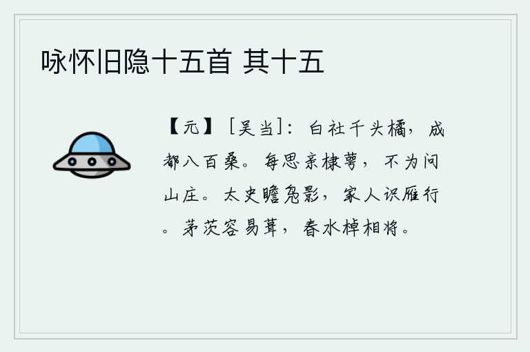 咏怀旧隐十五首 其十五,白社有千头桔子,成都有八百棵桑树。我常常想去探访棣花和桂花,却不愿去问那山庄的名称。太史观赏着野鸭的影子,家里的人也能认清大雁的行踪。茅草盖的房子很容易修整,春