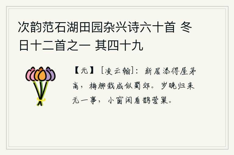 次韵范石湖田园杂兴诗六十首 冬日十二首之一 其四十九，新建的住宅,茅草盖得格外高大;栽种的梅树和柳树,长得又茂又繁盛,就像四川的郊野一样。一年将尽,我归来闲适无事,坐在小窗前静静地看着喜鹊筑巢。