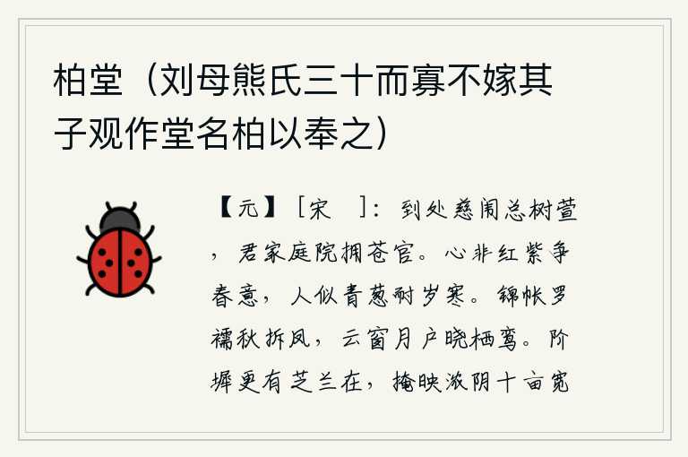 柏堂(刘母熊氏三十而寡不嫁其子观作堂名柏以奉之),到处都是慈母的院子里长满了萱草,你家的庭院里簇拥着青苍的宫殿。人的心不是红花和紫草能争夺春天的意气,人却像青葱的野草能够忍受严寒。秋天里,锦绣的帐子和罗制的短袄