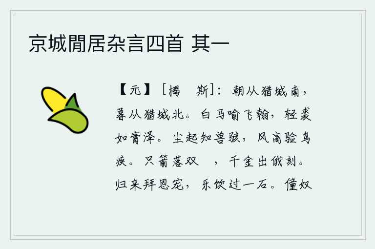 京城閒居杂言四首 其一,早晨从猎城南面走,傍晚从猎城北面走。白马好比是飞驰的笔墨,轻裘如脂膏般润泽。尘土飞扬,可以知道野兽害怕;狂风呼啸,可以证明鸟儿的行动迅猛。一支箭射落了双鹙鸟,片