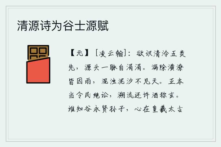 清源诗为谷士源赋,要想知道清澈明净的五行之气,就要先从源头分辨出来,每一脉都是涓涓细流。雨水冲刷着池塘的泥沙,都是因为下雨而造成的。污浊的泥沙使人看不见天日。正应当让老百姓断绝诉