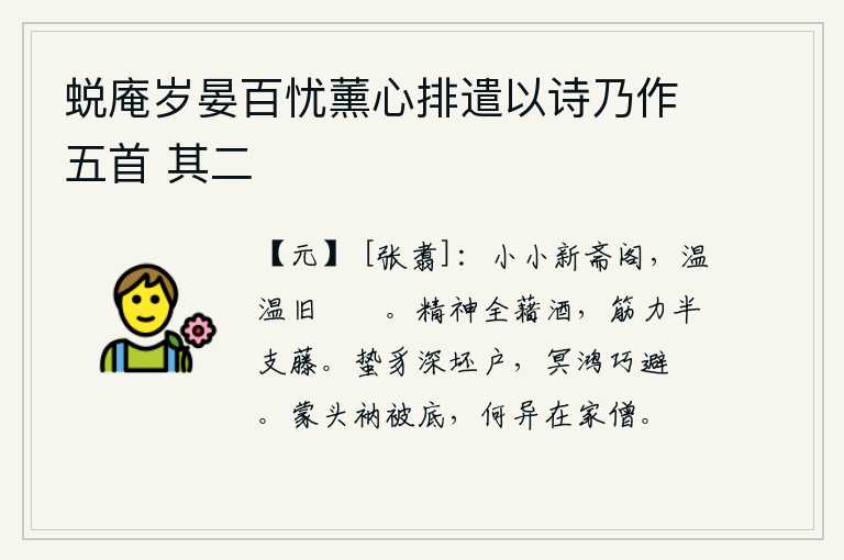 蜕庵岁晏百忧薰心排遣以诗乃作五首 其二,小小的新斋阁,还残留着旧日的毾菜和粪鱼。我的精神全靠喝酒,我的筋力也只有藤条那么粗壮。蛰伏的野兽躲进破旧的洞穴,冥顽不灵的鸿雁巧妙地躲避着刀箭。在袈裟和被子底下