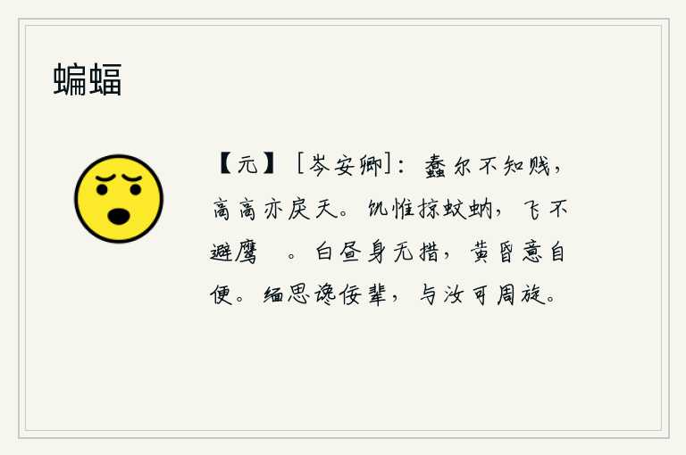 蝙蝠,你愚蠢得不知道卑贱,即使高高在上也与天相抗衡。饿了就只顾抢掠蚊子和蚂蟥,飞起来也不躲避鹰鹯。白天浑然不知所措,到黄昏心情自然舒畅。我深深地怀念那些谗佞小人,与你