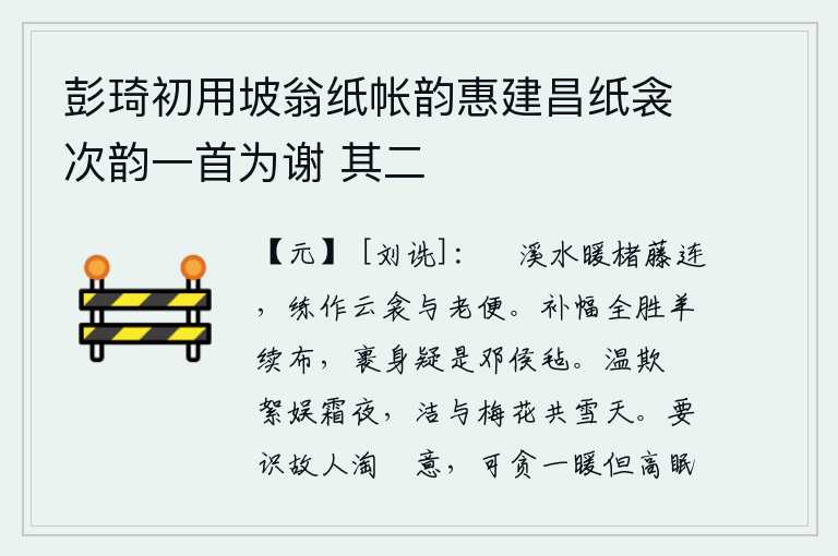 彭琦初用坡翁纸帐韵惠建昌纸衾次韵一首为谢 其二,旴溪的泉水温暖,竹子和藤条相连。用白绢做成云形被子,给年老的人添个好处。补幅全胜过羊续布,裹身也疑是邓侯的毡。温暖的阳光照耀着柳絮在寒冷的夜晚,洁白的雪花和梅花