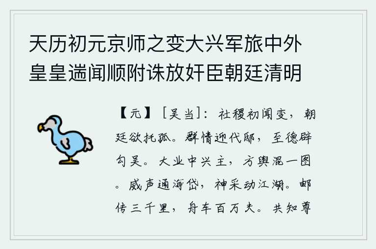天历初元京师之变大兴军旅中外皇皇遄闻顺附诛放奸臣朝廷清明海宇宁一皇帝神圣郊天告庙躬行典礼酬功报力恩泽周溥大宥涤濯仁施滂沛百官称庆宾筵秩秩进贤去邪皆繇睿断太平之运适符於今草野愚臣谨摭所闻著为歌咏以称述盛,国家刚刚听说发生了变故,朝廷想要把我的性命托付给我。群情激昂地迎接代王的官邸,以至德高望重的君王征召勾践和吴起。大唐中兴的君主刘邦,把国家政权统一在统一的地图上