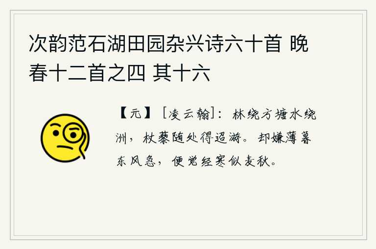 次韵范石湖田园杂兴诗六十首 晚春十二首之四 其十六，林木环绕着方塘,湖水环绕着小洲,拄着拐杖到处可以漫游。却嫌薄暮时分东风过得太急,就觉得经受了严寒就像麦子成熟的秋天一样。