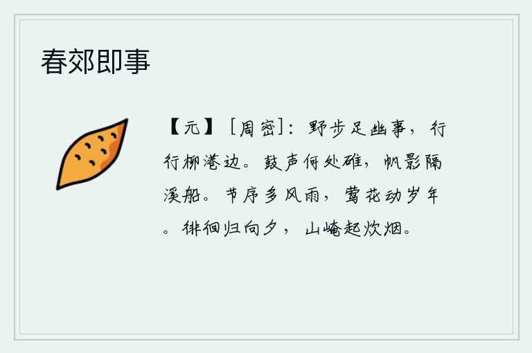 春郊即事，在野外漫步可以尽情地寻觅幽静之事,行走在柳树掩映的港湾边上。咚咚作响的鼓声从哪里传来?船帆的影子隔着溪水停泊着的小船。一年四季的节令总是多风多雨,黄莺和鲜花年年