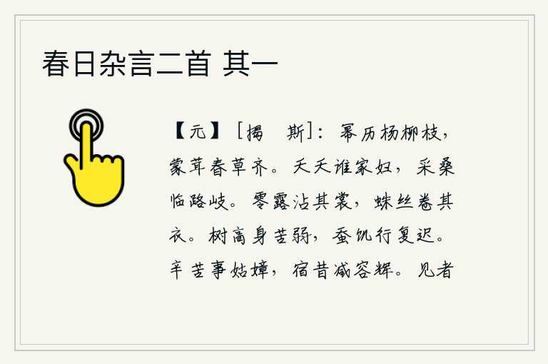 春日杂言二首 其一,细密的杨柳枝条在风中轻轻地飘荡,满身是茂密的春草,与它齐平。那美丽娇艳的是谁家的女子?她站在岔路口采桑。零星的露水沾湿了我的衣裳,蜘蛛的丝线卷住了我的衣服。树木