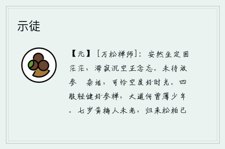 示徒,安然坐定,心中却感到困惑茫茫;沉迷于空寂之中,一切思绪全都忘掉了。没来得及和你交谈闲杂的话题,可怜我白白地过着美好的时光。四肢轻捷健壮的人最好是去参禅,大道何曾
