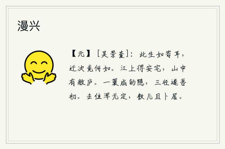 漫兴,这一生就好像寄宿在异乡一样,随着时间的推移不知会怎么样呢?在江上可以找到安适的住宅,山中有破旧的茅草屋。身披一顶蓑衣就可以成为钓鱼的隐士,走上三条小路就能实现我
