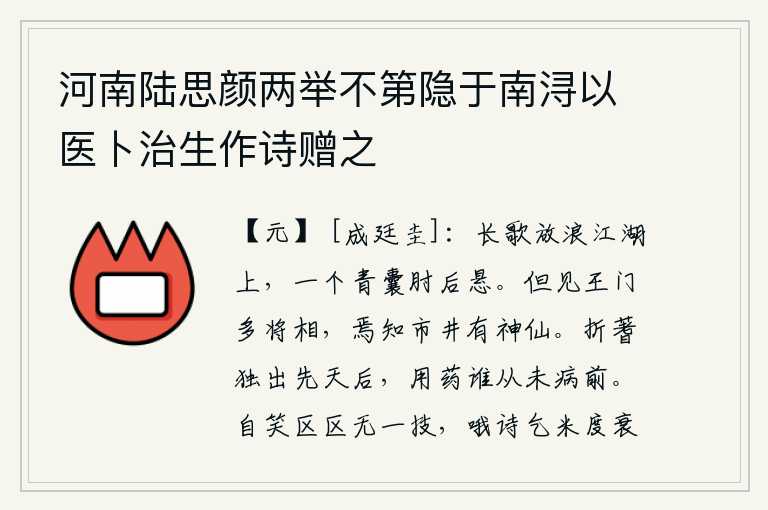 河南陆思颜两举不第隐于南浔以医卜治生作诗赠之,在江湖上放浪高歌,手臂后面悬挂着一个青色口袋。只见王侯贵族门下多有将相,哪里知道街市上还有神仙?用蓍草占卜的吉凶,只有在天刚亮时才出现;用药治病,又有谁从没有生