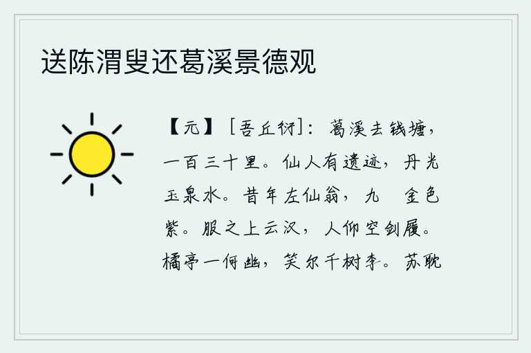 送陈渭叟还葛溪景德观,葛溪到钱塘江,有一百三十里。仙人留下的遗迹,就是那丹光玉泉般的美水。從前那位左仙翁,佩帶九條金屬和紫色絲帶。身着礼服登上高耸入云的银河,人们抬头仰望只有宝剑和鞋