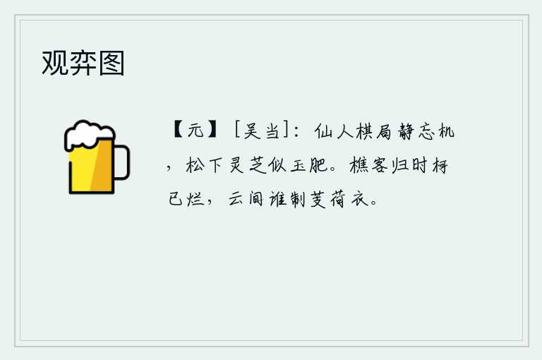 观弈图，仙人的棋盘静静地摆着,忘记了棋艺的奥妙。松树下的灵芝就像美玉一样肥美。樵夫回家时斧子已经砍烂,不知是谁在云间织菱角和荷叶做成的衣服。