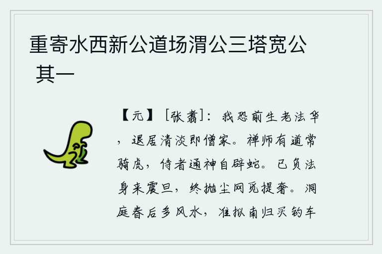 重寄水西新公道场渭公三塔宽公 其一,我担心前世的法门风范会衰老,如果能退居到清静淡泊的地方那就是和尚家了。禅师有道术常常骑着老虎,侍奉他的人通神保佑他自己能避开蛇。我已经背负着佛法修行以至天明,终