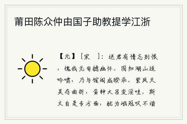 莆田陈众仲由国子助教提学江浙,送你时我真诚地为你排解离别的愁恨,惭愧我没有诗句来抒发内心的悲伤。本来就知道在湖和山适宜吟诗长啸,却与住在馆阁中志趣相投的我产生了隔阂。紫凤宫和天吴宫依然蜿蜒曲