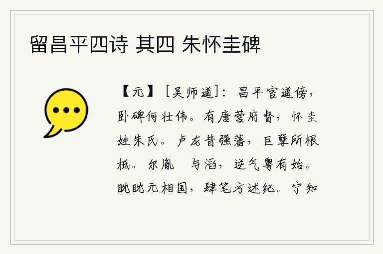留昌平四诗 其四 朱怀圭碑,在昌平王的官道旁边,那座卧碑多么壮观雄伟。唐朝时有个营府督,叫朱怀圭,姓朱。卢龙国从前是强盛的藩属,它是大乱的根基所在。你们的后代是泚水和滔水,反叛之气从南方开