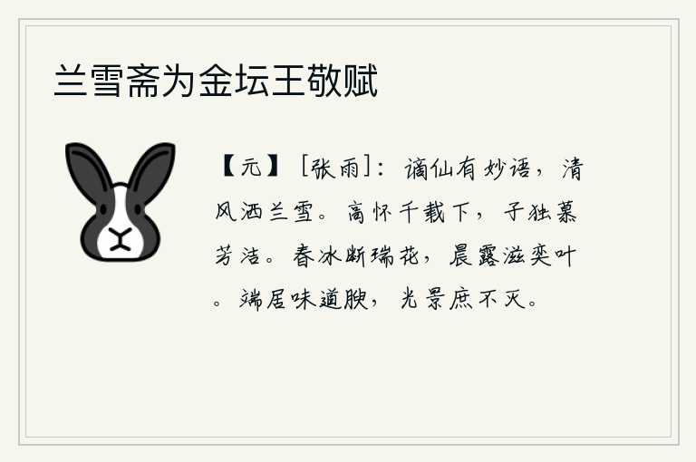 兰雪斋为金坛王敬赋,谪仙有妙语,清风吹拂着兰花如同白雪。高尚的情怀千古留传,唯独你仰慕芳洁的美名。春天的冰冻使花朵凋谢,早晨的露水滋润着茁壮的树叶。端庄自居,品德高尚,身心健康,光