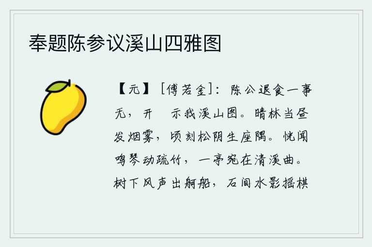 奉题陈参议溪山四雅图,陈公退朝吃饭后一无所事,打开房门给我看溪山的图画。在晴朗的白天,树林里冒出缕缕烟雾,不一会儿,松树的树阴就从座位的角落中升起。恍惚间听到琴声在疏松的竹林间回荡,