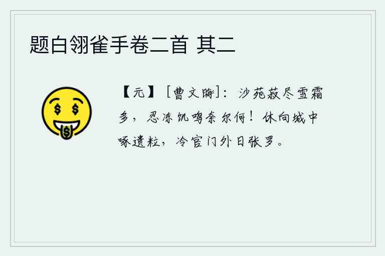 题白翎雀手卷二首 其二，沙苑里的豆子都吃光了,雪霜也太厚了。忍受着严寒和饥饿却又哭得无可奈何!不要到城里去啄米,冷官门外每天都有人张罗围猎。