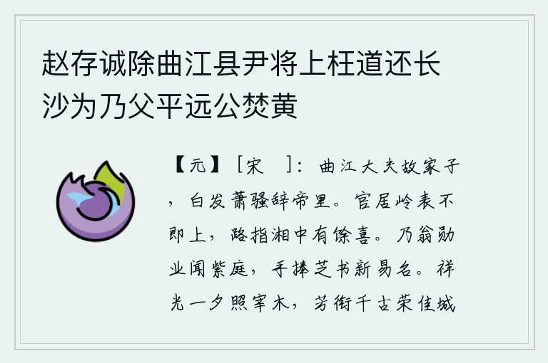 赵存诚除曲江县尹将上枉道还长沙为乃父平远公焚黄,我是曲江大夫的旧家子弟,如今已经白发萧骚辞别了明帝故里。我虽然官居岭南却没有马上上任,因为路途指向湘中有我的余喜。你父亲的功勋业绩被朝廷所知晓,你亲手捧着灵芝草