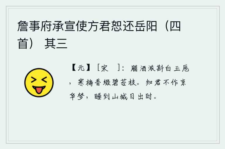 詹事府承宣使方君恕还岳阳（四首） 其三，洁白的玉杯里斟满了浓浓的腊酒,碧绿的苔枝上点缀着阵阵梅花的清香。我知道你不会做京华的梦,只是睡到山城日出时分罢了。