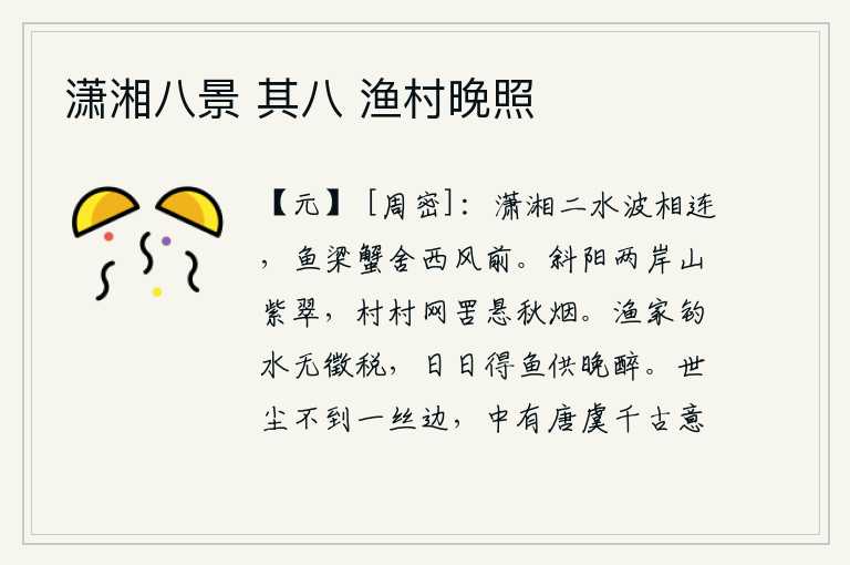 潇湘八景 其八 渔村晚照,潇水和湘水的波涛相互连接,在西风习习的秋天,鱼梁和螃蟹都栖息在水中的屋舍中。夕阳西下,两岸青山翠绿如紫,村村渔网高悬,笼罩在朦胧的秋烟之中。渔人钓鱼不收税,每天