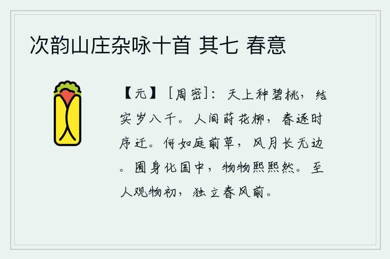 次韵山庄杂咏十首 其七 春意,天上栽种的碧桃树,一年能结果八千个果实。人世间到处都种着花和柳树,春天随着季节的推移而变化。比起庭前的野草,它在风中与月下随风飘荡,永远长得无边无际。自由自在地