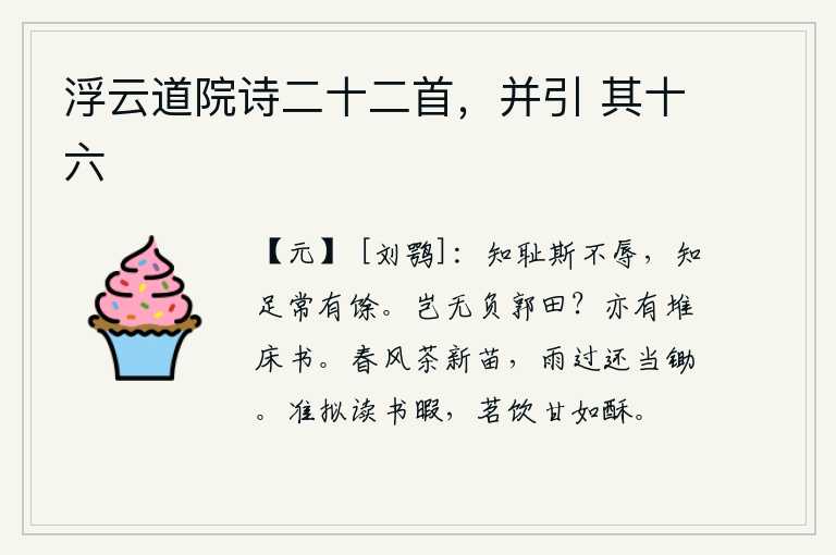 浮云道院诗二十二首,并引 其十六,知道羞耻就不会感到羞辱,知道满足就永远是多余的。难道没有辜负郭子仪的田地吗?床头上也有堆放着的书。春风吹拂着新长出的茶叶,雨过天晴还是要及时锄掉。我正准备在读书