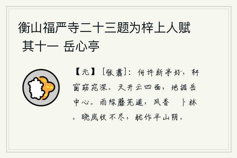 衡山福严寺二十三题为梓上人赋 其十一 岳心亭,什么地方的新亭子真漂亮啊,窗户弯弯曲曲,幽深而明丽。天空敞开着云朵的四面八方,大地盘踞在华山的中心。细雨蒙蒙,蘼芜道上一片绿色;微风拂过,薝卜林中散发着阵阵清香