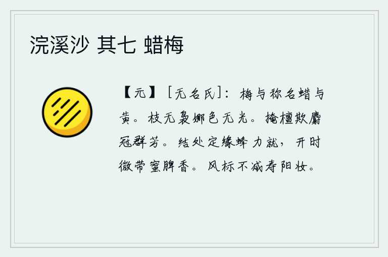 浣溪沙 其七 蜡梅,梅花和蜡烛的名称是一样的,但它们的颜色却不一样。树枝上已经没有了繁茂的枝条,颜色也变得黯然失色。把檀香遮掩起来,用麝香来掩盖那满树的芳香。蜜蜂结出的果实,一定是