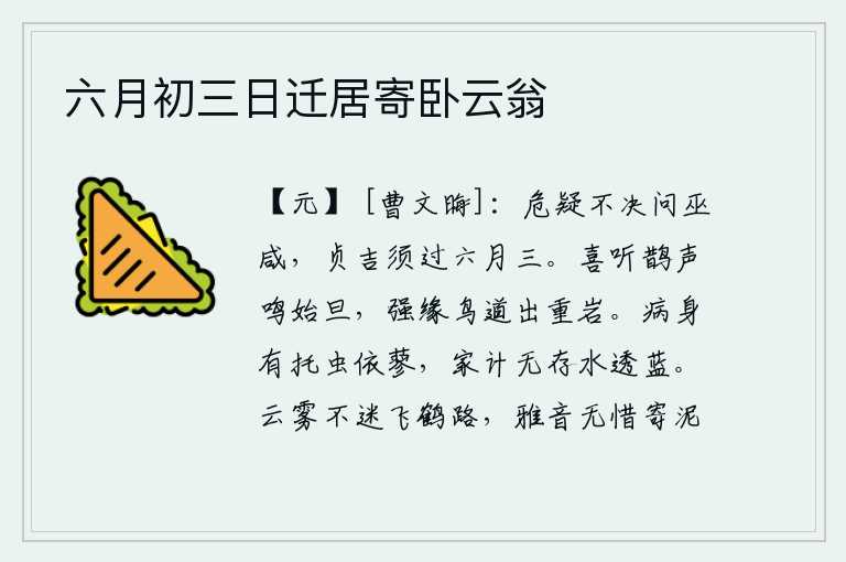 六月初三日迁居寄卧云翁,遇到危难和疑问不能决断就去询问巫咸,要想坚守正道获得吉祥,必须等到六月三日才行。清晨,喜悦地听到喜鹊的叫声,勉强沿着通向鸟巢的道路走出重重山岩。身患重病,就像那