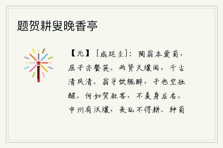 题贺耕叟晚香亭,陶渊明本来就喜爱菊花,屈原也喜欢吃菊花。两位贤士相隔在天壤之间,千秋万代都像清风一样肃杀光明。老头儿每次喝酒总是醉倒,你却白白地独自清醒。你不如祝贺我这个狂放无