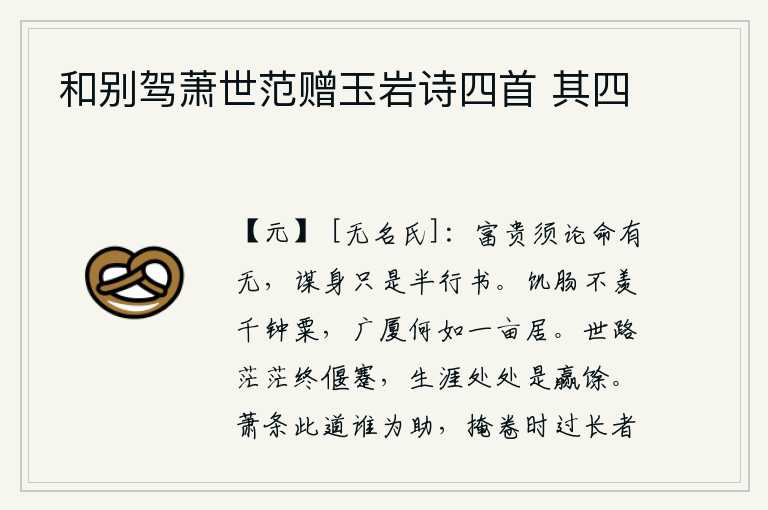 和别驾萧世范赠玉岩诗四首 其四,富贵要看命运的有无,为人处世只不过是半行书罢了。有饥饿的肚子不羡慕千钟粮食,住在宽敞华丽的楼房里又怎能比得上一亩地生活呢?人生在世,道路崎岖不平,最终还是要处于