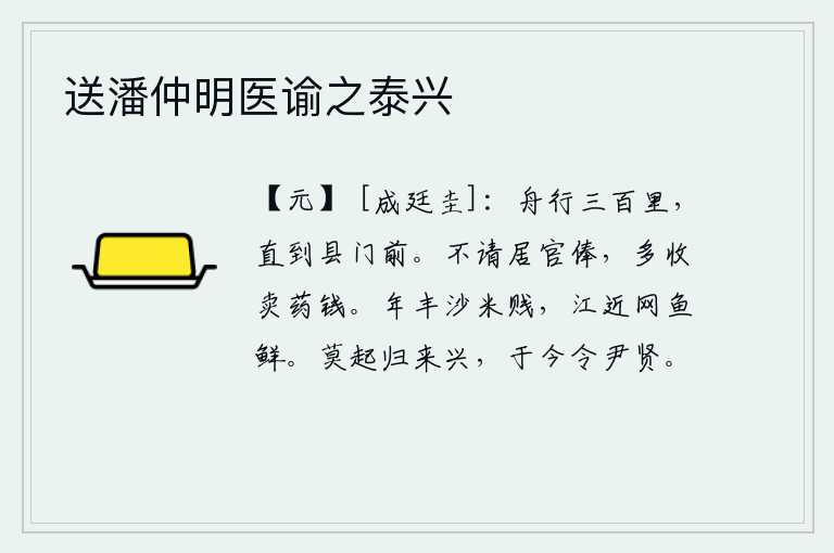 送潘仲明医谕之泰兴,乘船走了三百里,终于来到了县衙门前。不请求得到官府的俸禄,多收取卖药钱。丰收的年景沙米价很便宜,靠近江边的鱼网捕鱼又新鲜又肥美。不要急躁,赶快归来振作精神,如今