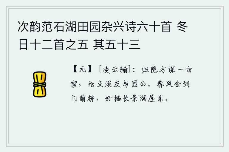 次韵范石湖田园杂兴诗六十首 冬日十二首之五 其五十三,我将要归隐山林,正在谋划修建一所小小的园子,还谈论怎样结交溪边的朋友和园子里的长者。春风一定会吹到门前的柳树上,最好是把那长长的柳条插在满屋的东边。
