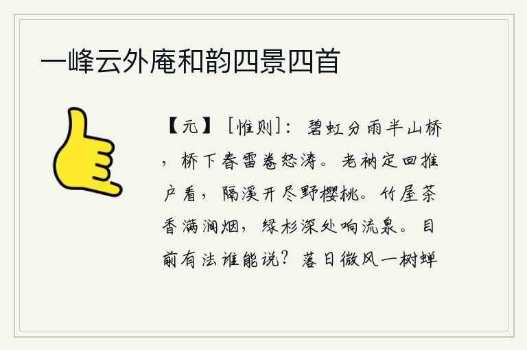 一峰云外庵和韵四景四首,碧绿的彩虹把山桥分成半截,桥下春雷滚滚卷起汹涌的波涛。我一定要回去推开窗户看看,隔溪的樱桃树上已经开遍了。竹林掩映的小屋散发着阵阵茶香,山涧中弥漫着缕缕烟雾。绿