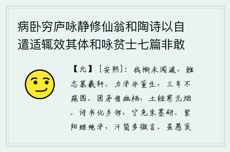 病卧穷庐咏静修仙翁和陶诗以自遣适辄效其体和咏贫士七篇非敢追述前言聊以遣兴云耳 其二,我惭愧自己没有学到道,高尚的志向仰慕伏羲和轩辕黄帝。努力学习的人不是董仲舒,他三年不看一眼园子。用一根团茅草借来幽静地居住,泥土磨出了寒气却没有一点烟雾。用诗和
